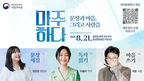 문화체육관광부
국립국어원
국어문화학교 특강 대면 참여 신청 바로가기 정보무늬
마주하다 문장과 마음, 그리고 사람을
2026. 8. 21. 금요일 오후 2시-5시, 청년문화공간 주(JU)
01 문장 채집, 김민경 편집자
02 독자 읽기, 이슬아 작가
03 마음 쓰기, 박준 시인