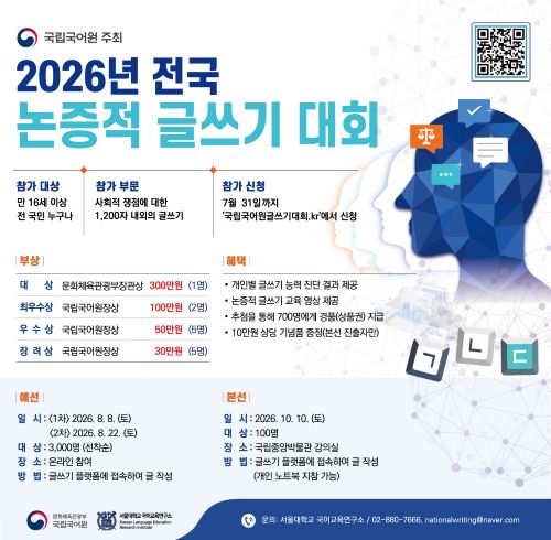 국립국어원 주최, 2026년 전국 논증적 글쓰기 대회, 참가 대상: 만 16세 이상 전 국민 누구나, 참가 부문: 사회적 쟁점에 대한 1,200자 내외의 글쓰기, 참가 신청: 7월 31일까지 '국립국어원글쓰기대회.kr'에서 신청, 신청 정보무늬, 부상: 대상:문화체육관광부장관상 300만 원(1명), 최우수상: 국립국어원장상 100만원(2명), 우수상: 국립국어원장상 50만원(5명), 장려상: 국립국어원장상 30만원(5명), 혜택: 개인별 글쓰기 능력 진단 결과 제공, 논증적 글쓰기 교육 영상 제공, 추첨을 통해 700명에게 경품(상품권) 지급, 10만원 상당 기념품 증정(본선 진출자만), 예선: 일시: 1차 2026. 8. 8.(토), 2차 2026. 8. 22.(토), 대상: 3,000명(선착순), 장소: 온라인 참여, 바업ㅂ: 글쓰기 플랫폼에 접속하여 글 작성, 본선: 일시: 2026. 10. 10.(토), 대상: 100명, 장소: 국립중앙박물관 강의실, 방법: 글쓰기 플랫폼에 접속하여 글 작성(개인 노트북 지참 가능), 문화체육관광부 국립국어원, 서울대학교 국어교육연구소 Koresan Language Education Research Institute, 문의: 서울대학교 국어교육연구소/02-880-7666 nationalwriting@naver.com