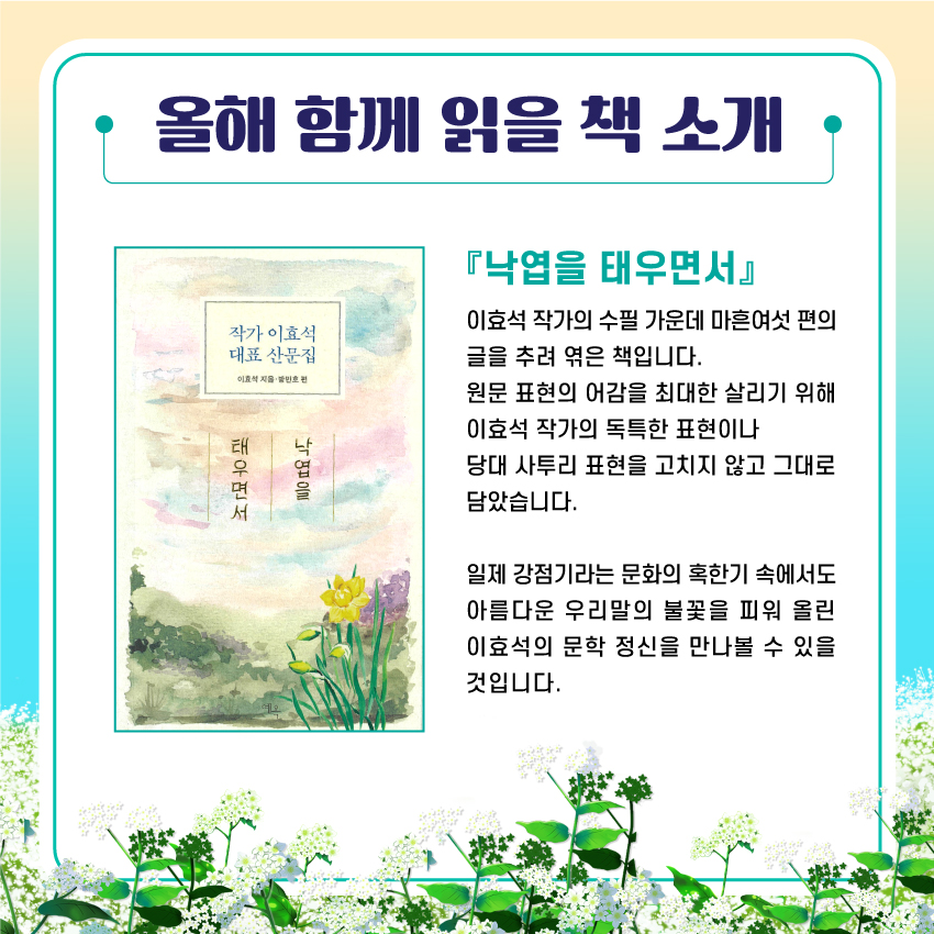 올해 함께 읽을 책 소개, 낙엽을 태우면서, 이효석 작가의 수필 가운데 마흔여섯 편의 글을 추려 엮은 책입니다. 원문 표현의 어감을 최대한 살리기 위해 이효석 작가의 독특한 표현이나 당대 사투리 표현을 고치지 않고 그대로 담았습니다. 일제 강점기라는 문화의 혹한기 속에서도 아름다운 우리말의 불꽃을 피워 올린 이효석의 문학 정신을 만나볼 수 있을 것입니다.