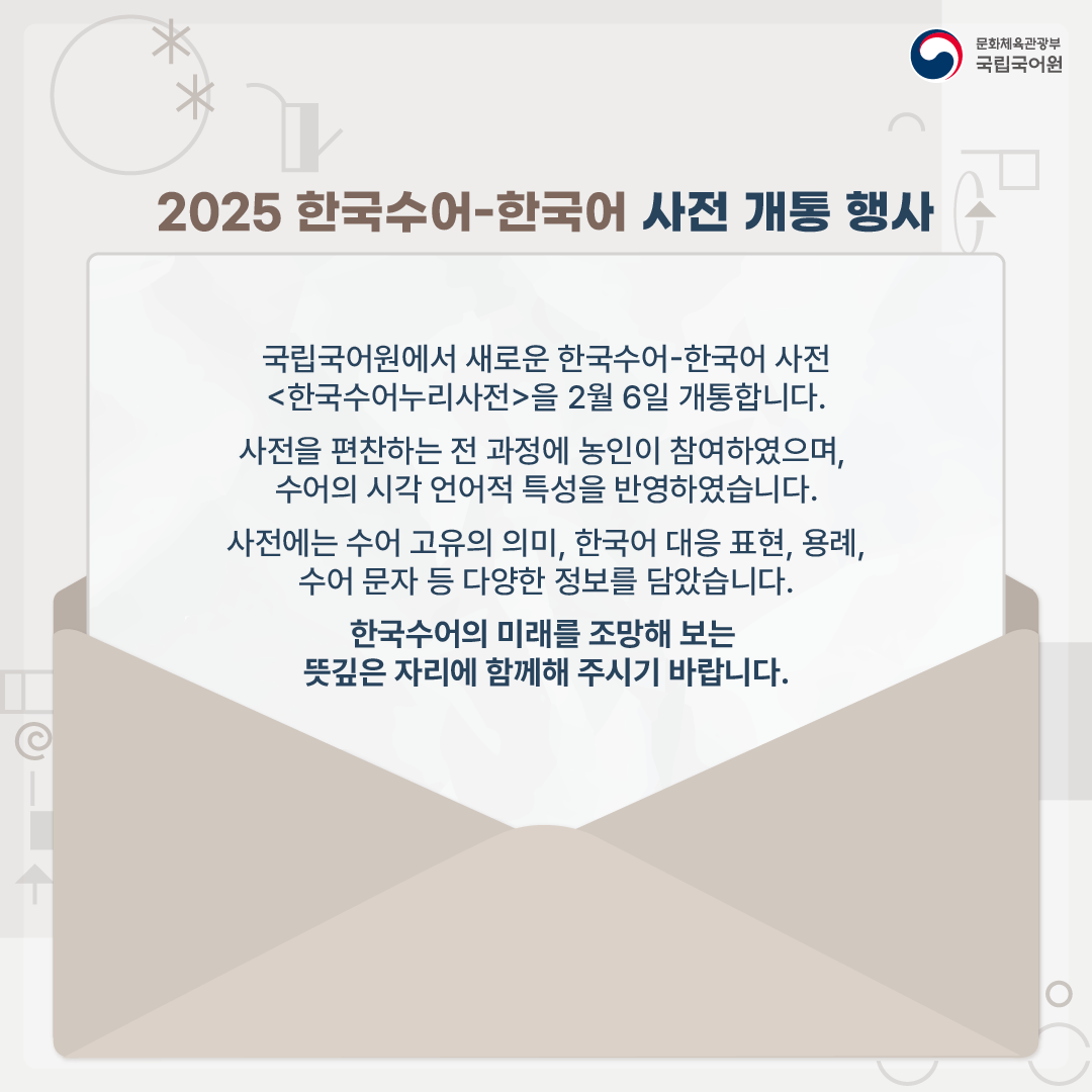 문화체육관광부 국립국어원, 2025 한국수어-한국어 사전 개통 행사, 국립국어원에서 새로운 한국수어-한국어 사전 <한국수어누리사전>을 2월 6일 개통합니다. 사전을 편찬하는 전 과정에 농인이 참여하였으며, 수어의 시각 언어적 특성을 반영하였습니다. 사전에는 수어 고유의 의미, 한국어 대응표현, 용례, 수어 문자 등 다양한 정보를 담았습니다. 한국수어의 미래를 조망해 보는 뜻깊은 자리에 함께해 주시기 바랍니다.