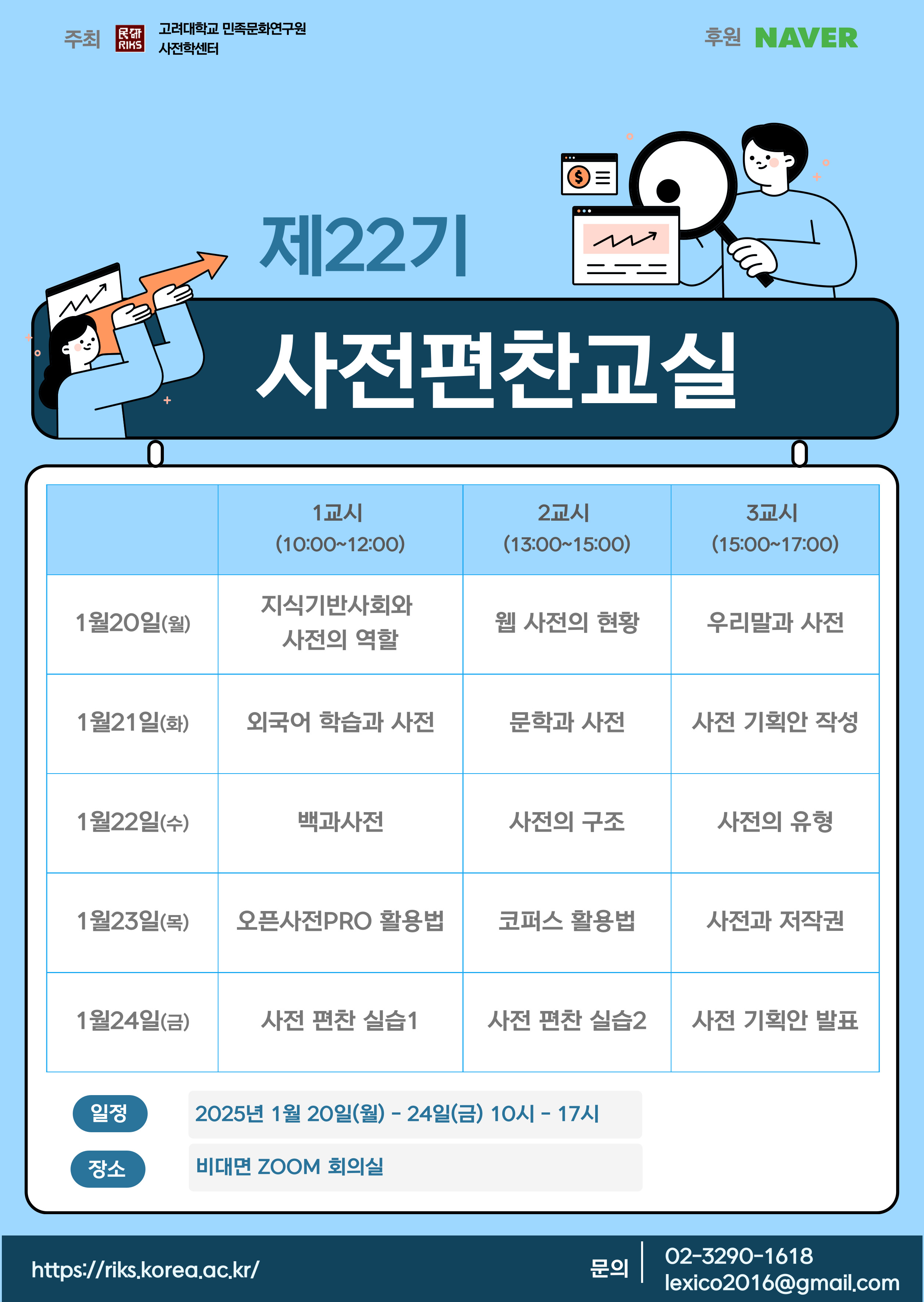 주최 고려대학교 민족문화연구원 사전학센터, 후원 네이버, 제22기 사전편찬교실, - 1월 20일 월: 1교시(10:00~12:00) 지식기반사회와 사전의 역할, 2교시(13:00~15:00) 웹 사전의 현황, 3교시(15:00~17:00) 우리말과 사전, - 1월 21일 화: 1교시(10:00~12:00) 외국어 학습과 사전, 2교시(13:00~15:00) 문학과 사전, 3교시(15:00~17:00) 사전 기획안 작성, - 1월 22일 수: 1교시(10:00~12:00) 백과사전, 2교시(13:00~15:00) 사전의 구조, 3교시(15:00~17:00) 사전의 유형, - 1월 23일 목: 1교시(10:00~12:00) 오픈사전PRO 활용법, 2교시(13:00~15:00) 코퍼스 활용법, 3교시(15:00~17:00) 사전과 저작권, 1월 24일 금: 1교시(10:00~12:00) 사전 편찬 실습1, 2교시(13:00~15:00) 사전 편찬 실습2, 3교시(15:00~17:00) 사전 기획안 발표, 일정 2025년 1월 20일 월~24일 금 10시~17시, 장소 비대면 ZOOM 회의실, https://riks.korea.ac.kr/ 문의 02-3290-1618 lexico2016@gmail.com