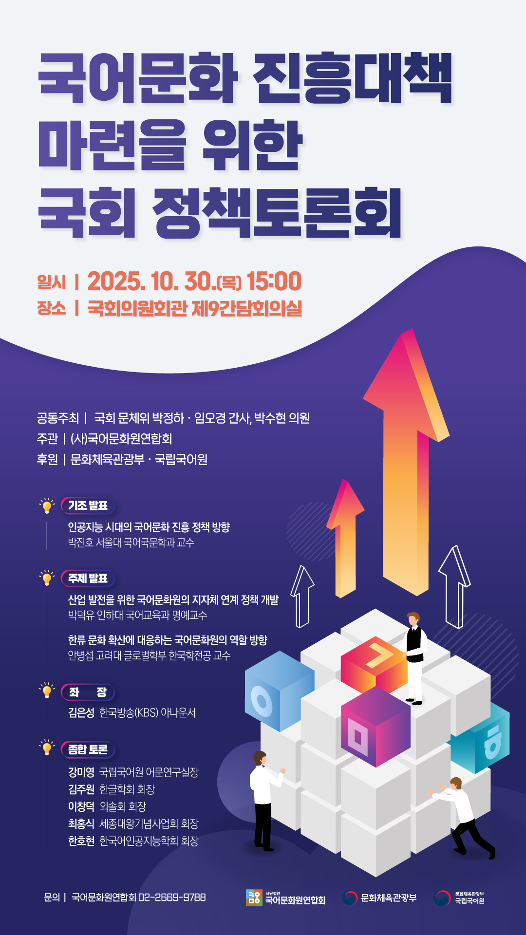 국어문화 진흥대책 마련을 위한 국회 정책토론회 일시 2025.10.30.(목) 15:00 장소 국회의원관 제9간담회의실 공동주최 국회 문체위 박정하 임오경 간사, 박수현 위원, 주관 (사)국어문화원연합회 후원 문화체육관광부 국립국어원 기조 발표 인공지능 시대의 국어문화 진흥 정책 방향 박진호 서울대 국어국문학과 교수 주제 발표 산업 발전을 위한 국어문화원 지자체 연계 정책 개발 박덕유 인하대 국어교육과 명예교수 한류 문화 확산에 대응하는 국어문화원의 역할 방향 안병섭 고려대 글로벌학부 한국학 전공 좌장 김은성 한국방송(KBS) 아나운서 종합토론 강미영 국립국어원 어문연구실장 김주원 한글학회 회장 이창덕 외솔회 회장 최홍식 세종대왕기념사업회 회장 한호현 한국어인공지능학회 회장 문의 국어문화원연합회 02-2669-9788 사단법인국어문화원 연합회 로고 문화체육관광부 로고 국립국어원 로고