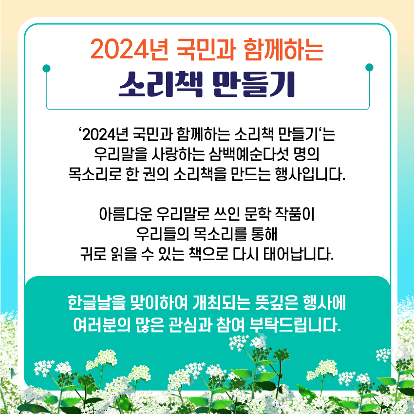 2024년 국민과 함께하는 소리책 만들기, 2024년 국민과 함께하는 소리책 만들기는 우리말을 사랑하는 삼백예순다섯 명의 목소리로 한 권의 소리책을 만드는 행사입니다. 아름다운 우리말로 쓰인 문학 작품이 우리들의 목소리를 통해 귀로 읽을 수 있는 책으로 다시 태어납니다. 한글날을 맞이하여 개최되는 뜻깊은 행사에 여러분의 많은 관심과 참여 부탁드립니다.