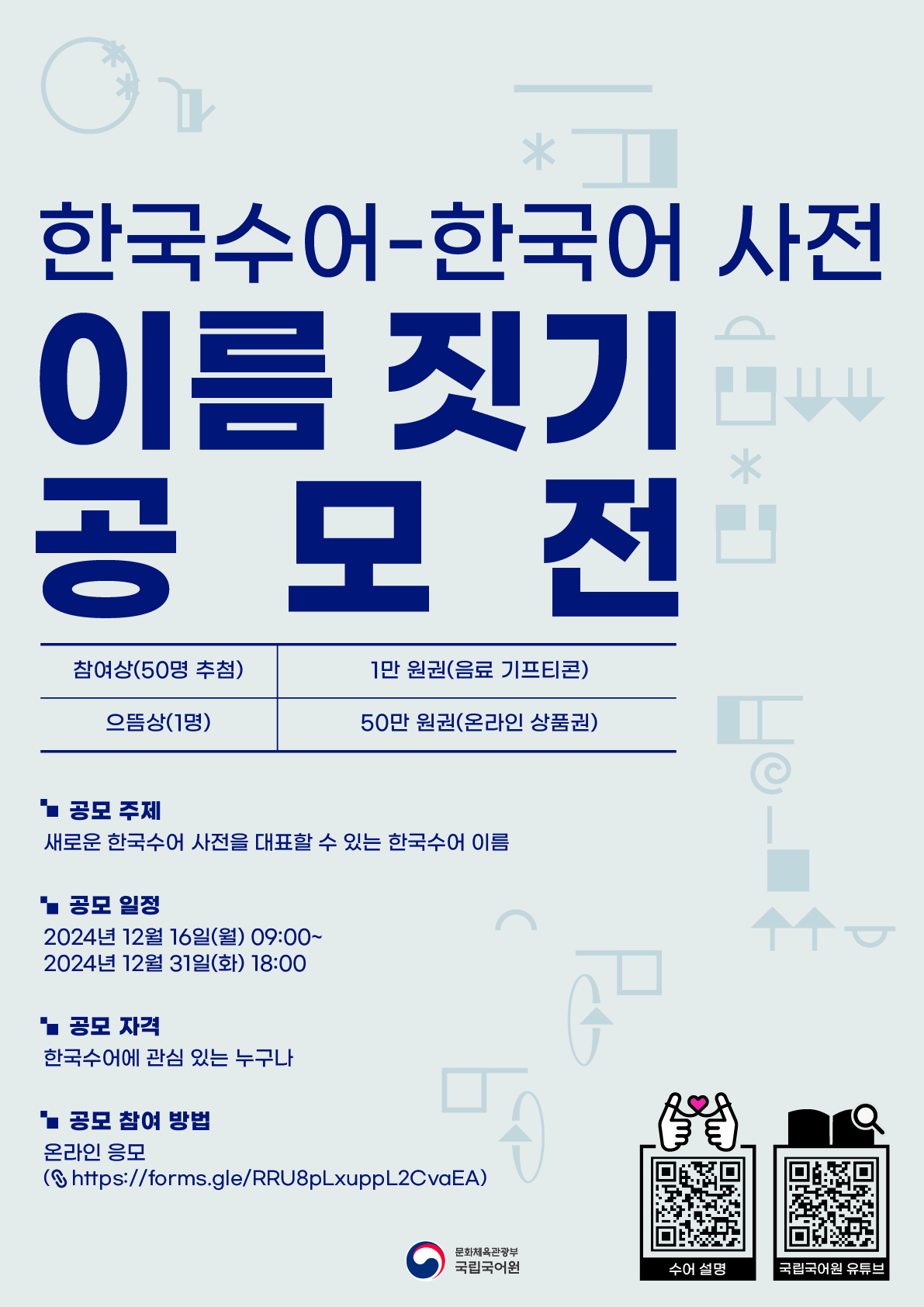 한국수어-한국어 사전 이름 짓기 공모전, 참여상(50명 추첨) - 1만 원권(음료 기프티콘), 으뜸상(1명) - 50만 원권(온라인 상품권), 공모 주제: 새로운 한국수어 사전을 대표할 수 있는 한국수어 이름, 공모 일정: 2024년 12월 16일(월) 09:00~2024년 12월 31일(화) 18:00, 공모 자격: 한국수어에 관심 있는 누구나, 공모 참여 방법: 온라인 응모(http://forms.gle/RRU8pLxuppL2CvaEA) 문화체육관광부 국립국어원, 수어 설명 정보 무늬, 국립국어원 유튜브 정보무늬