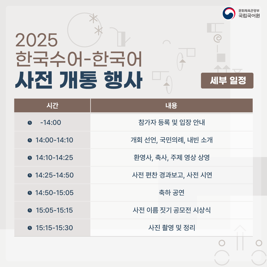 문화체육관광부 국립국어원, 2025 한국수어-한국어 사전 개통 행사, - 시간, 내용, -14:00, 참가자 등록 및 입장 안내, 14:00-14:10 개회 선언, 국민의례, 내빈 소개, 14:10-14:25 환영사, 축사, 주제 영상 상영, 14:25-14:50 사전 편찬 경과보고, 사전 시연, 14:50-15:05 축하 공연, 15:05-15:15 사전 이름 짓기 공모전 시상식, 15:15-15:30 사진 촬영 및 정리